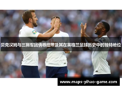 贝克汉姆与三狮军团情感纽带及其在英格兰足球历史中的独特地位